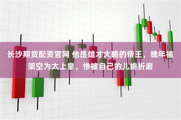 长沙期货配资官网 他是雄才大略的帝王，晚年被架空为太上皇，惨被自己的儿媳折磨