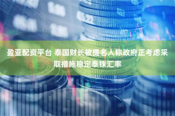 盈亚配资平台 泰国财长被提名人称政府正考虑采取措施稳定泰铢汇率