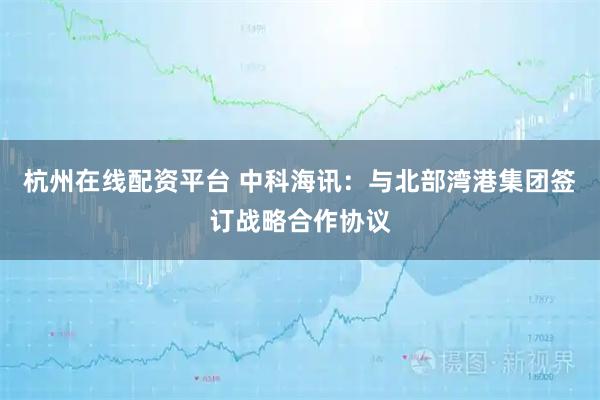 杭州在线配资平台 中科海讯：与北部湾港集团签订战略合作协议