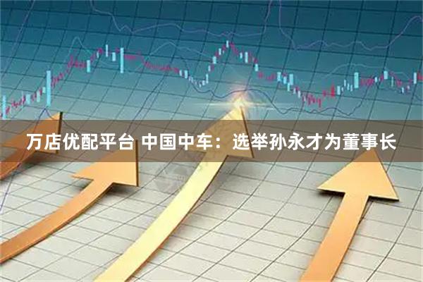 万店优配平台 中国中车：选举孙永才为董事长