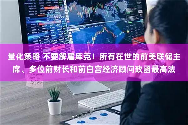 量化策略 不要解雇库克！所有在世的前美联储主席、多位前财长和前白宫经济顾问致函最高法