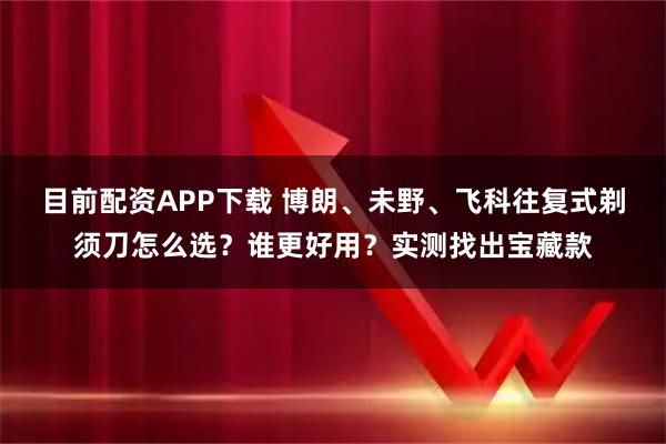 目前配资APP下载 博朗、未野、飞科往复式剃须刀怎么选？谁更好用？实测找出宝藏款
