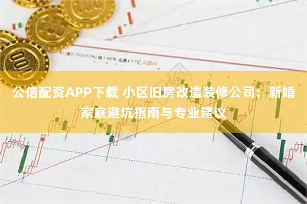 公信配资APP下载 小区旧房改造装修公司：新婚家庭避坑指南与专业建议