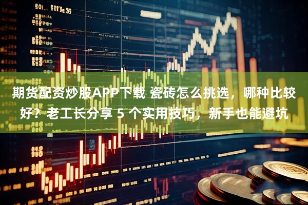 期货配资炒股APP下载 瓷砖怎么挑选，哪种比较好？老工长分享 5 个实用技巧，新手也能避坑