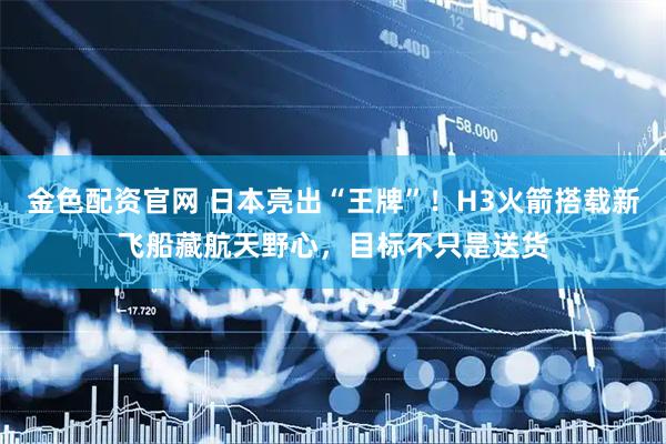 金色配资官网 日本亮出“王牌”！H3火箭搭载新飞船藏航天野心，目标不只是送货