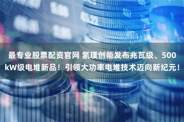 最专业股票配资官网 氢璞创能发布兆瓦级、500kW级电堆新品！引领大功率电堆技术迈向新纪元！