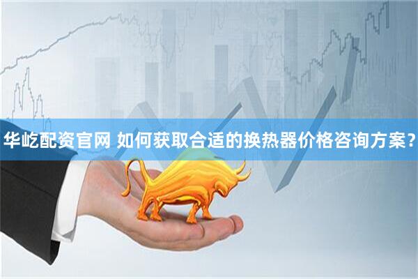 华屹配资官网 如何获取合适的换热器价格咨询方案？