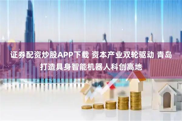 证券配资炒股APP下载 资本产业双轮驱动 青岛打造具身智能机器人科创高地