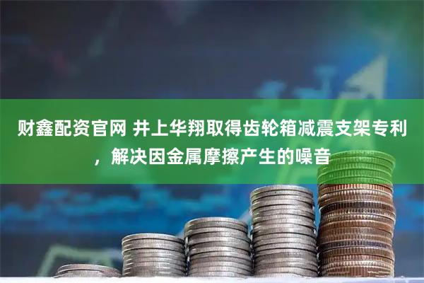 财鑫配资官网 井上华翔取得齿轮箱减震支架专利，解决因金属摩擦产生的噪音