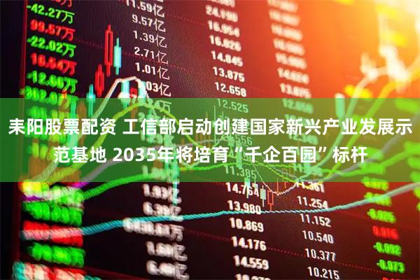 耒阳股票配资 工信部启动创建国家新兴产业发展示范基地 2035年将培育“千企百园”标杆