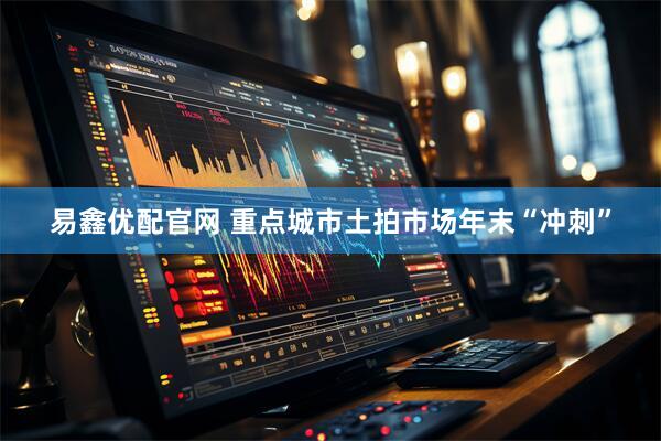 易鑫优配官网 重点城市土拍市场年末“冲刺”