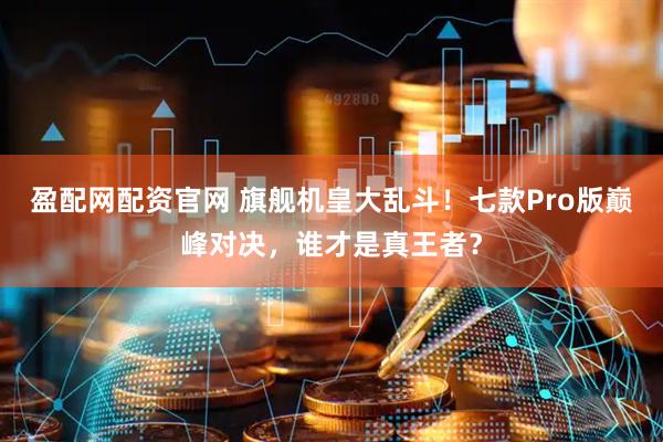 盈配网配资官网 旗舰机皇大乱斗！七款Pro版巅峰对决，谁才是真王者？