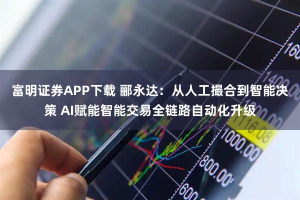 富明证券APP下载 郦永达：从人工撮合到智能决策 AI赋能智能交易全链路自动化升级