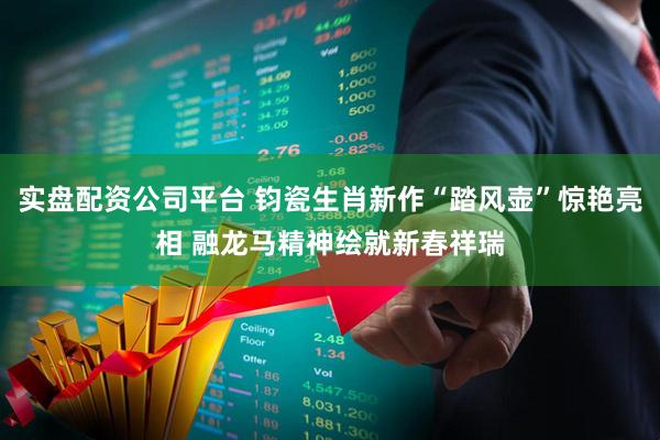 实盘配资公司平台 钧瓷生肖新作“踏风壶”惊艳亮相 融龙马精神绘就新春祥瑞