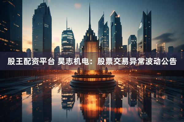 股王配资平台 昊志机电：股票交易异常波动公告