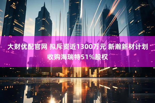 大财优配官网 拟斥资近1300万元 新瀚新材计划收购海瑞特51%股权