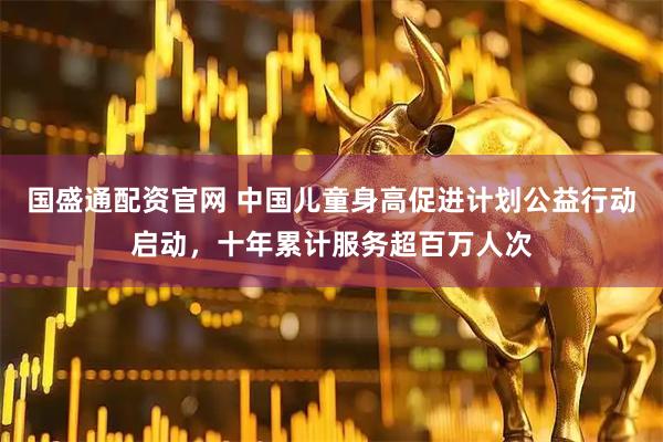 国盛通配资官网 中国儿童身高促进计划公益行动启动，十年累计服务超百万人次